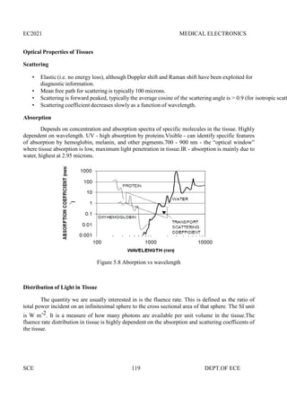 EC2021 MEDICAL ELECTRONICS
SCE 119 DEPT.OF ECE
Optical Properties of Tissues
Scattering
 Elastic (i.e. no energy loss), although Doppler shift and Raman shift have been exploited for
diagnostic information.
 Mean free path for scattering is typically 100 microns.
 Scattering is forward peaked, typically the average cosine of the scattering angle is > 0.9 (for isotropic scatt
 Scattering coefficient decreases slowly as a function of wavelength.
Absorption
Depends on concentration and absorption spectra of specific molecules in the tissue. Highly
dependent on wavelength. UV - high absorption by proteins.Visible - can identify specific features
of absorption by hemoglobin, melanin, and other pigments.700 - 900 nm - the “optical window”
where tissue absorption is low, maximum light penetration in tissue.IR - absorption is mainly due to
water, highest at 2.95 microns.
Figure 5.8 Aborption vs wavelength
Distribution of Light in Tissue
The quantity we are usually interested in is the fluence rate. This is defined as the ratio of
total power incident on an infinitesimal sphere to the cross sectional area of that sphere. The SI unit
is W m-2. It is a measure of how many photons are available per unit volume in the tissue.The
fluence rate distribution in tissue is highly dependent on the absorption and scattering coefficents of
the tissue.
 