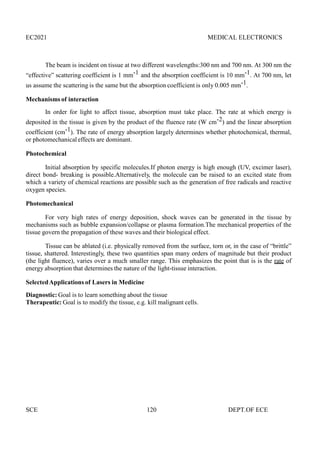 EC2021 MEDICAL ELECTRONICS
SCE 120 DEPT.OF ECE
The beam is incident on tissue at two different wavelengths:300 nm and 700 nm. At 300 nm the
“effective” scattering coefficient is 1 mm-1 and the absorption coefficient is 10 mm-1. At 700 nm, let
us assume the scattering is the same but the absorption coefficient is only 0.005 mm-1.
Mechanisms of interaction
In order for light to affect tissue, absorption must take place. The rate at which energy is
deposited in the tissue is given by the product of the fluence rate (W cm-2) and the linear absorption
coefficient (cm-1). The rate of energy absorption largely determines whether photochemical, thermal,
or photomechanical effects are dominant.
Photochemical
Initial absorption by specific molecules.If photon energy is high enough (UV, excimer laser),
direct bond- breaking is possible.Alternatively, the molecule can be raised to an excited state from
which a variety of chemical reactions are possible such as the generation of free radicals and reactive
oxygen species.
Photomechanical
For very high rates of energy deposition, shock waves can be generated in the tissue by
mechanisms such as bubble expansion/collapse or plasma formation.The mechanical properties of the
tissue govern the propagation of these waves and their biological effect.
Tissue can be ablated (i.e. physically removed from the surface, torn or, in the case of “brittle”
tissue, shattered. Interestingly, these two quantities span many orders of magnitude but their product
(the light fluence), varies over a much smaller range. This emphasizes the point that is is the rate of
energy absorption that determines the nature of the light-tissue interaction.
SelectedApplications of Lasers in Medicine
Diagnostic: Goal is to learn something about the tissue
Therapeutic: Goal is to modify the tissue, e.g. kill malignant cells.
 