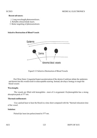 EC2021 MEDICAL ELECTRONICS
SCE 123 DEPT.OF ECE
Recent advances:
1. Long wavelength photosensitizers.
2. Reliable clinical diode lasers.
3. Better targetting of photosensitizers
Selective Destruction of Blood Vessels
Figure5.13 Selective Destruction of Blood Vessels
Port Wine Stain: Congenital hypervascularizationof the dermis.Could just ablate the epidermis
and dermis but this would result in unacceptable scarring. Instead, develop a strategy to target the
blood vessels:
Wavelength;
The vessels are filled with hemoglobin - most of it oxygenated. Oxyhemoglobin has a strong
absorption peak at 577 nm.
Thermal confinement:
Use a pulsed laser to heat the blood in a time short compared with the “thermal relaxation time
of the vessel.
Solution:
Pulsed dye laser (ms pulses) tuned to 577 nm.
EC2021 MEDICAL ELECTRONICS
SCE 123 DEPT.OF ECE
Recent advances:
1. Long wavelength photosensitizers.
2. Reliable clinical diode lasers.
3. Better targetting of photosensitizers
Selective Destruction of Blood Vessels
Figure5.13 Selective Destruction of Blood Vessels
Port Wine Stain: Congenital hypervascularizationof the dermis.Could just ablate the epidermis
and dermis but this would result in unacceptable scarring. Instead, develop a strategy to target the
blood vessels:
Wavelength;
The vessels are filled with hemoglobin - most of it oxygenated. Oxyhemoglobin has a strong
absorption peak at 577 nm.
Thermal confinement:
Use a pulsed laser to heat the blood in a time short compared with the “thermal relaxation time
of the vessel.
Solution:
Pulsed dye laser (ms pulses) tuned to 577 nm.
EC2021 MEDICAL ELECTRONICS
SCE 123 DEPT.OF ECE
Recent advances:
1. Long wavelength photosensitizers.
2. Reliable clinical diode lasers.
3. Better targetting of photosensitizers
Selective Destruction of Blood Vessels
Figure5.13 Selective Destruction of Blood Vessels
Port Wine Stain: Congenital hypervascularizationof the dermis.Could just ablate the epidermis
and dermis but this would result in unacceptable scarring. Instead, develop a strategy to target the
blood vessels:
Wavelength;
The vessels are filled with hemoglobin - most of it oxygenated. Oxyhemoglobin has a strong
absorption peak at 577 nm.
Thermal confinement:
Use a pulsed laser to heat the blood in a time short compared with the “thermal relaxation time
of the vessel.
Solution:
Pulsed dye laser (ms pulses) tuned to 577 nm.
 