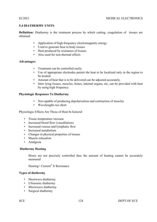 EC2021 MEDICAL ELECTRONICS
SCE 124 DEPT.OF ECE
5.4 DIATHERMY UNITS
Definition: Diathermy is the treatment process by which cutting, coagulation of tissues are
obtained.
 Application of high-frequency electromagnetic energy
 Used to generate heat in body tissues
 Heat produced by resistance of tissues
 Also used for non-thermal effects
Advantages:
 Treatment can be controlled easily.
 Use of appropriate electrodes permit the heat to be localized only in the region to
be treated.
 Amount of heat that is to be delivered can be adjusted accurately.
 Inter lying tissues, muscles, bones, internal organs, etc, can be provided with heat
by using high frequency
Physiologic Responses To Diathermy
 Not capable of producing depolarization and contraction of muscles
 Wavelengths too short
Physiologic Effects Are Those of Heat In General
 Tissue temperature increase
 Increased blood flow (vasodilation)
 Increased venous and lymphatic flow
 Increased metabolism
 Changes in physical properties of tissues
 Muscle relaxation
 Analgesia
Diathermy Heating
Doses are not precisely controlled thus the amount of heating cannot be accurately
measured
Heating= Current2
X Resistance
Types of diathermy
 Shortwave diathermy
 Ultrasonic diathermy
 Microwave diathermy
 Surgical diathermy
 