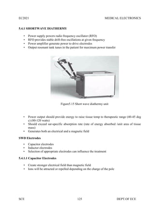 EC2021 MEDICAL ELECTRONICS
SCE 125 DEPT.OF ECE
5.4.1 SHORTWAVE DIATHERMY
 Power supply powers radio frequency oscillator (RFO)
 RFO provides stable drift-free oscillations at given frequency
 Power amplifier generate power to drive electrodes
 Output resonant tank tunes in the patient for maximum power transfer
Figure5.15 Short wave diathermy unit
• Power output should provide energy to raise tissue temp to therapeutic range (40-45 deg
c) (80-120 watts)
• Should exceed sar-specific absorption rate (rate of energy absorbed /unit area of tissue
mass)
• Generates both an electrical and a magnetic field
SWD Electrodes
• Capacitor electrodes
• Inductor electrodes
• Selection of appropriate electrodes can influence the treatment
5.4.1.1 Capacitor Electrodes
 Create stronger electrical field than magnetic field
 Ions will be attracted or repelled depending on the charge of the pole
 