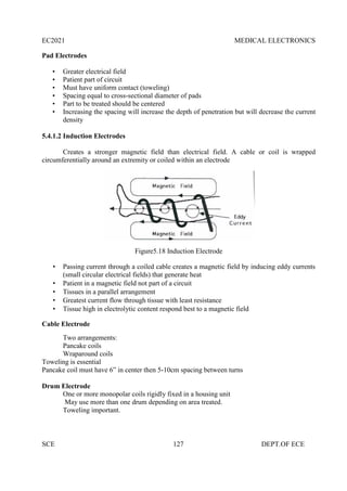 EC2021 MEDICAL ELECTRONICS
SCE 127 DEPT.OF ECE
Pad Electrodes
• Greater electrical field
• Patient part of circuit
• Must have uniform contact (toweling)
• Spacing equal to cross-sectional diameter of pads
• Part to be treated should be centered
• Increasing the spacing will increase the depth of penetration but will decrease the current
density
5.4.1.2 Induction Electrodes
Creates a stronger magnetic field than electrical field. A cable or coil is wrapped
circumferentially around an extremity or coiled within an electrode
Figure5.18 Induction Electrode
 Passing current through a coiled cable creates a magnetic field by inducing eddy currents
(small circular electrical fields) that generate heat
 Patient in a magnetic field not part of a circuit
 Tissues in a parallel arrangement
 Greatest current flow through tissue with least resistance
 Tissue high in electrolytic content respond best to a magnetic field
Cable Electrode
Two arrangements:
Pancake coils
Wraparound coils
Toweling is essential
Pancake coil must have 6” in center then 5-10cm spacing between turns
Drum Electrode
One or more monopolar coils rigidly fixed in a housing unit
May use more than one drum depending on area treated.
Toweling important.
 
