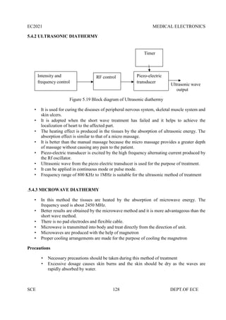 EC2021 MEDICAL ELECTRONICS
SCE 128 DEPT.OF ECE
5.4.2 ULTRASONIC DIATHERMY
Ultrasonic wave
output
Figure 5.19 Block diagram of Ultrasonic diathermy
 It is used for curing the diseases of peripheral nervous system, skeletal muscle system and
skin ulcers.
 It is adopted when the short wave treatment has failed and it helps to achieve the
localization of heart to the affected part.
 The heating effect is produced in the tissues by the absorption of ultrasonic energy. The
absorption effect is similar to that of a micro massage.
 It is better than the manual massage because the micro massage provides a greater depth
of massage without causing any pain to the patient.
 Piezo-electric transducer is excited by the high frequency alternating current produced by
the Rf oscillator.
 Ultrasonic wave from the piezo electric transducer is used for the purpose of treatment.
 It can be applied in continuous mode or pulse mode.
 Frequency range of 800 KHz to 1MHz is suitable for the ultrasonic method of treatment
.5.4.3 MICROWAVE DIATHERMY
 In this method the tissues are heated by the absorption of microwave energy. The
frequency used is about 2450 MHz.
 Better results are obtained by the microwave method and it is more advantageous than the
short wave method.
 There is no pad electrodes and flexible cable.
 Microwave is transmitted into body and treat directly from the direction of unit.
 Microwaves are produced with the help of magnetron
 Proper cooling arrangements are made for the purpose of cooling the magnetron
Precautions
 Necessary precautions should be taken during this method of treatment
 Excessive dosage causes skin burns and the skin should be dry as the waves are
rapidly absorbed by water.
Intensity and
frequency control
RF control Piezo-electric
transducer
Timer
 