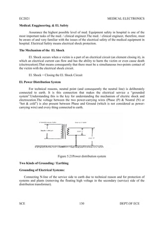 EC2021 MEDICAL ELECTRONICS
SCE 130 DEPT.OF ECE
Medical. Enggineering. & El. Safety
Assurance the highest possible level of med. Equipment safety in hospital is one of the
most important tasks of the med. / clinical engineer.The med. / clinical engineer, therefore, must
be aware of and very familiar with the issues of the electrical safety of the medical equipment in
hospital. Electrical Safety means electrical shock protection.
The Mechanism of the El. Shock
El. Shock occurs when a victim is a part of an electrical circuit (an element closing it), in
which an electrical current can flow and has the ability to harm the victim or even cause death
(electrocution).That means consequently that there must be a simultaneous two-points contact of
the victim with the electrical shock circuit.
El. Shock = Closing the El. Shock Circuit
El. Power Distribution System
For technical reasons, neutral point (and consequently the neutral line) is deliberately
connected to earth. It is this connection that makes the electrical service a “grounded
system”.Understanding this is the key for understanding the mechanism of electric shock and
electrocution.The voltage between the two power-carrying wires (Phase (P) & Neutral (N) or
“hot & cold”) is also present between Phase and Ground (which is not considered as power-
carrying wire) and every thing connected to earth.
Figure 5.21Power distribution system
Two Kinds of Grounding / Earthing
Grounding of Electrical Systems:
Connecting N-line of the service side to earth due to technical reason and for protection of
systems and plants (removing the floating high voltage in the secondary (service) side of the
distribution transformer).
 