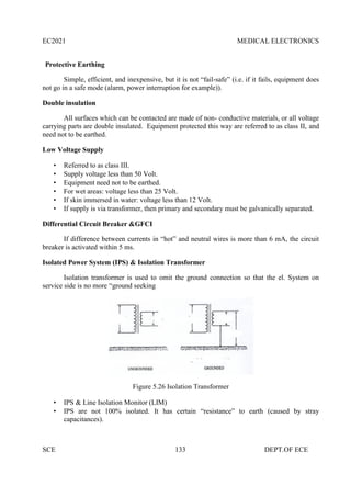 EC2021 MEDICAL ELECTRONICS
SCE 133 DEPT.OF ECE
Protective Earthing
Simple, efficient, and inexpensive, but it is not “fail-safe” (i.e. if it fails, equipment does
not go in a safe mode (alarm, power interruption for example)).
Double insulation
All surfaces which can be contacted are made of non- conductive materials, or all voltage
carrying parts are double insulated. Equipment protected this way are referred to as class II, and
need not to be earthed.
Low Voltage Supply
 Referred to as class III.
 Supply voltage less than 50 Volt.
 Equipment need not to be earthed.
 For wet areas: voltage less than 25 Volt.
 If skin immersed in water: voltage less than 12 Volt.
 If supply is via transformer, then primary and secondary must be galvanically separated.
Differential Circuit Breaker &GFCI
If difference between currents in “hot” and neutral wires is more than 6 mA, the circuit
breaker is activated within 5 ms.
Isolated Power System (IPS) & Isolation Transformer
Isolation transformer is used to omit the ground connection so that the el. System on
service side is no more “ground seeking
Figure 5.26 Isolation Transformer
 IPS & Line Isolation Monitor (LIM)
 IPS are not 100% isolated. It has certain “resistance” to earth (caused by stray
capacitances).
 