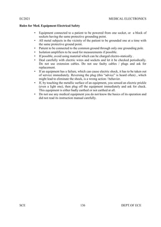 EC2021 MEDICAL ELECTRONICS
SCE 136 DEPT.OF ECE
Rules for Med. Equipment Electrical Safety
 Equipment connected to a patient to be powered from one socket, or a block of
sockets having the same protective grounding point.
 All metal subjects in the vicinity of the patient to be grounded one at a time with
the same protective ground point.
 Patient to be connected to the common ground through only one grounding pole.
 Isolation amplifiers to be used for measurements if possible.
 If possible, avoid using material which can be charged electro-statically .
 Deal carefully with electric wires and sockets and let it be checked periodically.
Do not use extension cables. Do not use faulty cables / plugs and ask for
replacement.
 If an equipment has a failure, which can cause electric shock, it has to be taken out
of service immediately. Reversing the plug (this “advice” is heard often) , which
might lead to eliminate the shock, is a wrong action / behavior.
 If, by touching the metallic surface of an equipment, you sensed an electric prickle
(even a light one), then plug off the equipment immediately and ask for check.
This equipment is either badly earthed or not earthed at all.
 Do not use any medical equipment you do not know the basics of its operation and
did not read its instruction manual carefully.
 