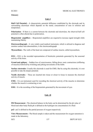 EC2021 MEDICAL ELECTRONICS
SCE 137 DEPT.OF ECE
Glossary
Unit -I
Half Cell Potential - A characteristic potential difference established by the electrode and its
surrounding electrolyte which depends on the metal, concentration of ions in solution and
temperature.
Polarization - If there is a current between the electrode and electrolyte, the observed half cell
potential is often altered due to polarization.
Biopotential amplifiers - Biopotential amplifiers are required to increase signal strength while
maintaining fidelity
Electrocardiograph - A very widely used medical instrument, which is utilized to diagnose and
monitor cardiac beat abnormalities, is the electrocardiograph
Myocardium - The walls of the heart are composed of cardiac muscle, called myocardium.
EEG - EEG is the recorded representation of bioelectric potentials generated by the neuronal
activity of the brain.
Grand mal epilepsy – Sudden loss of consciousness, falling down, tonic contractions (stiffening
of muscles) followed by twitching and jerking movements of the limbs
Surface electrodes- Usually this electrode is used for EMG. But by using this electrode, it is not
possible to take the deeper potential.
Needle electrodes – These are inserted into tissue or closer to tissue to measure the electrical
activity of muscle.
EMG - It is an instrument used for recording the electrical activity of the muscles to determine
whether the muscle is contracting or not.
EOG - It is the recording of the biopotentials generated by the movement of eyes
Unit –II
PH Measurement - The chemical balance in the body can be determined by the ph value of
blood and other body fluids.ph is defined as the hydrogen ion concentration of a fluid
po2 - po2 is defined as the partial pressure of oxygen respectively
Vitro Measurements - The blood sample is taken and the measurement for oxygen saturation is
made in the laboratory.
 