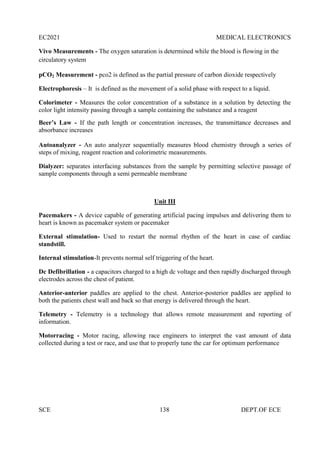 EC2021 MEDICAL ELECTRONICS
SCE 138 DEPT.OF ECE
Vivo Measurements - The oxygen saturation is determined while the blood is flowing in the
circulatory system
pCO2 Measurement - pco2 is defined as the partial pressure of carbon dioxide respectively
Electrophoresis – It is defined as the movement of a solid phase with respect to a liquid.
Colorimeter - Measures the color concentration of a substance in a solution by detecting the
color light intensity passing through a sample containing the substance and a reagent
Beer’s Law - If the path length or concentration increases, the transmittance decreases and
absorbance increases
Autoanalyzer - An auto analyzer sequentially measures blood chemistry through a series of
steps of mixing, reagent reaction and colorimetric measurements.
Dialyzer: separates interfacing substances from the sample by permitting selective passage of
sample components through a semi permeable membrane
Unit III
Pacemakers - A device capable of generating artificial pacing impulses and delivering them to
heart is known as pacemaker system or pacemaker
External stimulation- Used to restart the normal rhythm of the heart in case of cardiac
standstill.
Internal stimulation-It prevents normal self triggering of the heart.
Dc Defibrillation - a capacitors charged to a high dc voltage and then rapidly discharged through
electrodes across the chest of patient.
Anterior-anterior paddles are applied to the chest. Anterior-posterior paddles are applied to
both the patients chest wall and back so that energy is delivered through the heart.
Telemetry - Telemetry is a technology that allows remote measurement and reporting of
information.
Motorracing - Motor racing, allowing race engineers to interpret the vast amount of data
collected during a test or race, and use that to properly tune the car for optimum performance
 