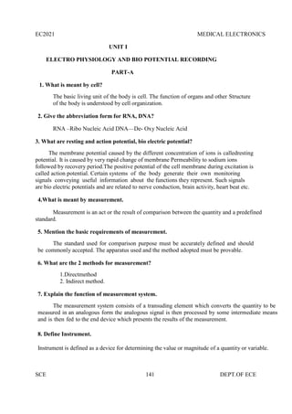 EC2021 MEDICAL ELECTRONICS
SCE 141 DEPT.OF ECE
UNIT I
ELECTRO PHYSIOLOGY AND BIO POTENTIAL RECORDING
PART-A
1. What is meant by cell?
The basic living unit of the body is cell. The function of organs and other Structure
of the body is understood by cell organization.
2. Give the abbreviation form for RNA, DNA?
RNA –Ribo Nucleic Acid DNA—De- Oxy Nucleic Acid
3. What are resting and action potential, bio electric potential?
The membrane potential caused by the different concentration of ions is calledresting
potential. It is caused by very rapid change of membrane Permeability to sodium ions
followed by recovery period.The positive potential of the cell membrane during excitation is
called action potential. Certain systems of the body generate their own monitoring
signals conveying useful information about the functions they represent. Such signals
are bio electric potentials and are related to nerve conduction, brain activity, heart beat etc.
4.What is meant by measurement.
Measurement is an act or the result of comparison between the quantity and a predefined
standard.
5. Mention the basic requirements of measurement.
The standard used for comparison purpose must be accurately defined and should
be commonly accepted. The apparatus used and the method adopted must be provable.
6. What are the 2 methods for measurement?
1.Directmethod
2. Indirect method.
7. Explain the function of measurement system.
The measurement system consists of a transuding element which converts the quantity to be
measured in an analogous form the analogous signal is then processed by some intermediate means
and is then fed to the end device which presents the results of the measurement.
8. Define Instrument.
Instrument is defined as a device for determining the value or magnitude of a quantity or variable.
 