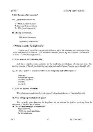 EC2021 MEDICAL ELECTRONICS
SCE 142 DEPT.OF ECE
9. List the types of instruments?
The 3 types of instruments are
1) Mechanical Instruments
2) Electrical Instruments and
3) Electronic Instruments.
10. Classify instruments.
1)AbsoluteInstruments
2)Secondary Instruments
11.What is meant by Resting Potential?
Equilibrium is reached with a potential difference across the membrane such that negative on
inside and positive on outside. This membrane potential caused by the different concentration
of irons is called Resting Potential.
12.What is meant by Action Potential?
Cell has a slightly positive potential on the inside due to imbalance of potassium ions. This
positive potential of the cell membrane during excitation is called Action Potential and is about 20 mV.
13.Give any 4 factors to be considered when we design any medical Instrument?
Accuracy,
Frequency Response,
Linearity, S/N ratio,
Stability,
sensitivity
14.What is Electrode Potential?
The voltage developed at an electrode-electrolyte interface is known as Electrode Potential.
15.What is the purpose of electrode paste?
The electrode paste decreases the impedance of the contact the artifacts resulting from the
movement of the electrode or patient.
16.Give the different types of electrodes?
Microelectrodes,
Depth and needle electrodes,
Surface electrodes
 