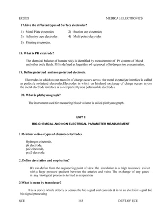 EC2021 MEDICAL ELECTRONICS
SCE 143 DEPT.OF ECE
17.Give the different types of Surface electrodes?
1) Metal Plate electrodes 2) Suction cup electrodes
3) Adhesive tape electrodes 4) Multi point electrodes
5) Floating electrodes.
18. What is PH electrode?
The chemical balance of human body is identified by measurement of Ph content of blood
and other body fluids. PH is defined as logarithm of reciprocal of hydrogen ion concentration.
19. Define polarized and non polarized electrode.
Electrodes in which no net transfer of charge occurs across the metal electrolyte interface is called
as perfectly polarized electrodes.Electrodes in which un hindered exchange of charge occurs across
the metal electrode interface is called perfectly non polaraisable electrodes.
20. What is plethysmograph?
The instrument used for measuring blood volume is called plethysmograph.
UNIT II
BIO-CHEMICAL AND NON ELECTRICAL PARAMETER MEASUREMENT
1.Mention various types of chemical electrodes.
Hydrogen electrode,
ph electrode,
po2 electrode,
pco2 electrode.
2..Define circulation and respiration?
We can define from the engineering point of view, the circulation is a high resistance circuit
with a large pressure gradient between the arteries and veins The exchange of any gases
in any biological process is termed as respiration
3.What is mean by transducer?
It is a device which detects or senses the bio signal and converts it in to an electrical signal for
bio signal processing
 