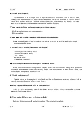 EC2021 MEDICAL ELECTRONICS
SCE 144 DEPT.OF ECE
4 .What is electrophoresis?
Electrophoresis is a technique used to separate biological molecules, such as nucleic acids,
carbohydrates, and amino acids, based on their movement due to the influence of a direct electric
current in a buffered solution. Positively charged molecules move toward the negative electrode,
while negatively charged molecules move toward the positive electrode.
5.What are the different methods to measure the blood pressure?
1.Indirect method using sphygmomanometer.
2.Direct method.
6.What is the use of blood flowmeter in bio medical instrumentation?
Blood flow meters are used to monitor the blood flow in various blood vessels and it also helps
to measure cardiac output.
7. What are the different types of blood flow meters?
Electromagnetic blood flow meter,
Ultrasonic blood flow meter,
Laser Doppler
Blood flow meter,
NMR Blood flow meter.
8.Give some applications of electromagnetic blood flow meters.
Blood flow measurements during cardiac surgery, blood flow measurements during shunt operations,
blood flow measurements during carotid artery, blood flow measurements in rural arteries, blood flow
measurements during organ transplantation.
9. What is cardiac output?
Cardiac output is the quantity of blood delivered by the heart to the aorta per minutes. It is a
major determinant of oxygen delivery to the tissues.
10.What happens when there is a fall in cardiac output?
A fall in cardiac output may result in low blood pressure, reduces tissues oxygenation, acidosis,
poor renal function and shock.
11.What are the different types of dilution methods?
Indicator dilution method, Dye dilution method, Thermal dilution method.
 