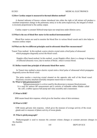 EC2021 MEDICAL ELECTRONICS
SCE 145 DEPT.OF ECE
12.How Cardiac output is measured in thermal dilution method?
A thermal indicator of known volume introduced into either the right or left atrium will produce a
resultant temperature change in the pulmonary artery or in the aorta respectively, the integral of which
is inversely proportional to the cardiac output.
Cardiac output=a constant X(blood temp-inject ate temp)/area under dilution curve.
13.What is the use of blood flow meter in bio medical instrumentation?
Blood flow meters are used to monitor the blood flow in various blood vessels and it also helps to
measure cardiac output.
14.What are the two different principles used in ultrasonic blood flow measurement?
Transit Time method: In this method, a peizo electric crystal emits a brief pulse of ultrasound
which propagates diagonally across the blood vessel.
Doppler effect based method: In this method , as per Doppler effect, there is a change in frequency
of reflected ultrasonic wave, due to motion of blood , when it crosses blood.
15. Define transit time principle of ultrasonic blood flow meter.
In Transit time method a piezo electric crystal emits a brief pulse of ultrasound which propagates
diagonally across the blood vessel.
The pulse reaches a receiving crystal situated on the opposite side wall of the blood vessel.
Electronic circuitry attached externally interprets transit time to velocity.
16. What is Sphygmomanometer?
Sphygmomanometer is a dvice used by the physician to measure blood pressure.
It is used for indirect BP measurement and it consists of inflatable rubber bladder called
the cuff, a rubber squeeze ball pump and value assembly and a manometer.
17.What is BSR?
BSR means based skin response, which gives the baseline value of skin resistance.
18.What is GSR?
GSR means galvanic skin response, which gives the measure of average activity of the sweat
glands and is a measure of phasic activity of sweat glands.
19. What is plethysmograph?
Plethysmograph is used to measure the constant volume changes or constant pressure changes in
the chamber.
 