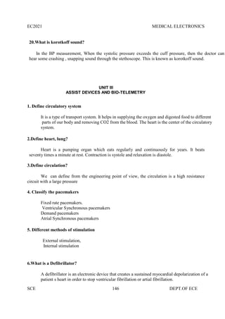 EC2021 MEDICAL ELECTRONICS
SCE 146 DEPT.OF ECE
20.What is korotkoff sound?
In the BP measurement, When the systolic pressure exceeds the cuff pressure, then the doctor can
hear some crashing , snapping sound through the stethoscope. This is known as korotkoff sound.
UNIT III
ASSIST DEVICES AND BIO-TELEMETRY
1. Define circulatory system
It is a type of transport system. It helps in supplying the oxygen and digested food to different
parts of our body and removing CO2 from the blood. The heart is the center of the circulatory
system.
2.Define heart, lung?
Heart is a pumping organ which eats regularly and continuously for years. It beats
seventy times a minute at rest. Contraction is systole and relaxation is diastole.
3.Define circulation?
We can define from the engineering point of view, the circulation is a high resistance
circuit with a large pressure
4. Classify the pacemakers
Fixed rate pacemakers.
Ventricular Synchronous pacemakers
Demand pacemakers
Atrial Synchronous pacemakers
5. Different methods of stimulation
External stimulation,
Internal stimulation
6.What is a Defibrillator?
A defibrillator is an electronic device that creates a sustained myocardial depolarization of a
patient s heart in order to stop ventricular fibrillation or artial fibrillation.
 