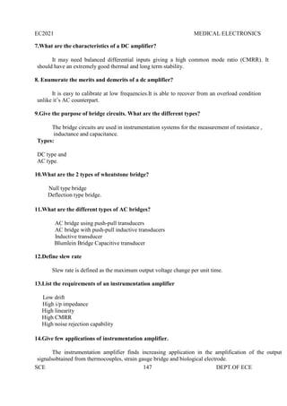 EC2021 MEDICAL ELECTRONICS
SCE 147 DEPT.OF ECE
7.What are the characteristics of a DC amplifier?
It may need balanced differential inputs giving a high common mode ratio (CMRR). It
should have an extremely good thermal and long term stability.
8. Enumerate the merits and demerits of a dc amplifier?
It is easy to calibrate at low frequencies.It is able to recover from an overload condition
unlike it’s AC counterpart.
9.Give the purpose of bridge circuits. What are the different types?
The bridge circuits are used in instrumentation systems for the measurement of resistance ,
inductance and capacitance.
Types:
DC type and
AC type.
10.What are the 2 types of wheatstone bridge?
Null type bridge
Deflection type bridge.
11.What are the different types of AC bridges?
AC bridge using push-pull transducers
AC bridge with push-pull inductive transducers
Inductive transducer
Blumlein Bridge Capacitive transducer
12.Define slew rate
Slew rate is defined as the maximum output voltage change per unit time.
13.List the requirements of an instrumentation amplifier
Low drift
High i/p impedance
High linearity
High CMRR
High noise rejection capability
14.Give few applications of instrumentation amplifier.
The instrumentation amplifier finds increasing application in the amplification of the output
signalsobtained from thermocouples, strain gauge bridge and biological electrode.
 