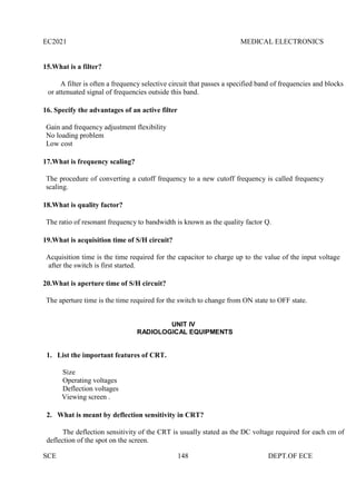 EC2021 MEDICAL ELECTRONICS
SCE 148 DEPT.OF ECE
15.What is a filter?
A filter is often a frequency selective circuit that passes a specified band of frequencies and blocks
or attenuated signal of frequencies outside this band.
16. Specify the advantages of an active filter
Gain and frequency adjustment flexibility
No loading problem
Low cost
17.What is frequency scaling?
The procedure of converting a cutoff frequency to a new cutoff frequency is called frequency
scaling.
18.What is quality factor?
The ratio of resonant frequency to bandwidth is known as the quality factor Q.
19.What is acquisition time of S/H circuit?
Acquisition time is the time required for the capacitor to charge up to the value of the input voltage
after the switch is first started.
20.What is aperture time of S/H circuit?
The aperture time is the time required for the switch to change from ON state to OFF state.
UNIT IV
RADIOLOGICAL EQUIPMENTS
1. List the important features of CRT.
Size
Operating voltages
Deflection voltages
Viewing screen .
2. What is meant by deflection sensitivity in CRT?
The deflection sensitivity of the CRT is usually stated as the DC voltage required for each cm of
deflection of the spot on the screen.
 