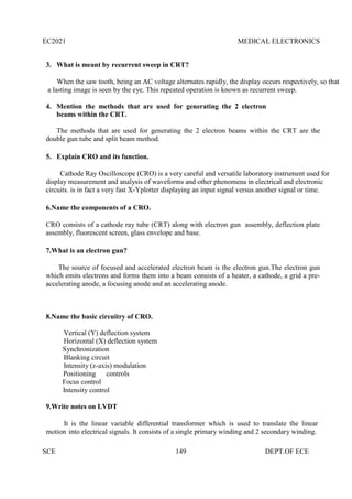 EC2021 MEDICAL ELECTRONICS
SCE 149 DEPT.OF ECE
3. What is meant by recurrent sweep in CRT?
When the saw tooth, being an AC voltage alternates rapidly, the display occurs respectively, so that
a lasting image is seen by the eye. This repeated operation is known as recurrent sweep.
4. Mention the methods that are used for generating the 2 electron
beams within the CRT.
The methods that are used for generating the 2 electron beams within the CRT are the
double gun tube and split beam method.
5. Explain CRO and its function.
Cathode Ray Oscilloscope (CRO) is a very careful and versatile laboratory instrument used for
display measurement and analysis of waveforms and other phenomena in electrical and electronic
circuits. is in fact a very fast X-Yplotter displaying an input signal versus another signal or time.
6.Name the components of a CRO.
CRO consists of a cathode ray tube (CRT) along with electron gun assembly, deflection plate
assembly, fluorescent screen, glass envelope and base.
7.What is an electron gun?
The source of focused and accelerated electron beam is the electron gun.The electron gun
which emits electrons and forms them into a beam consists of a heater, a cathode, a grid a pre-
accelerating anode, a focusing anode and an accelerating anode.
8.Name the basic circuitry of CRO.
Vertical (Y) deflection system
Horizontal (X) deflection system
Synchronization
Blanking circuit
Intensity (z-axis) modulation
Positioning controls
Focus control
Intensity control
9.Write notes on LVDT
It is the linear variable differential transformer which is used to translate the linear
motion into electrical signals. It consists of a single primary winding and 2 secondary winding.
 