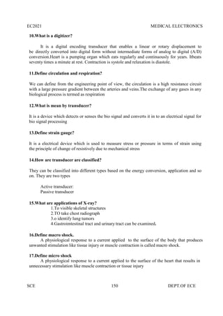 EC2021 MEDICAL ELECTRONICS
SCE 150 DEPT.OF ECE
10.What is a digitizer?
It is a digital encoding transducer that enables a linear or rotary displacement to
be directly converted into digital form without intermediate forms of analog to digital (A/D)
conversion.Heart is a pumping organ which eats regularly and continuously for years. Itbeats
seventy times a minute at rest. Contraction is systole and relaxation is diastole.
11.Define circulation and respiration?
We can define from the engineering point of view, the circulation is a high resistance circuit
with a large pressure gradient between the arteries and veins.The exchange of any gases in any
biological process is termed as respiration
12.What is mean by transducer?
It is a device which detects or senses the bio signal and converts it in to an electrical signal for
bio signal processing
13.Define strain gauge?
It is a electrical device which is used to measure stress or pressure in terms of strain using
the principle of change of resistively due to mechanical stress
14.How are transducer are classified?
They can be classified into different types based on the energy conversion, application and so
on. They are two types
Active transducer:
Passive transducer
15.What are applications of X-ray?
1.To visible skeletal structures
2.TO take chest radiograph
3.o identify lung tumors
4.Gastroimtestinal tract and urinary tract can be examined.
16.Define macro shock.
A physiological response to a current applied to the surface of the body that produces
unwanted stimulation like tissue injury or muscle contraction is called macro shock.
17.Define micro shock
A physiological response to a current applied to the surface of the heart that results in
unnecessary stimulation like muscle contraction or tissue injury
 