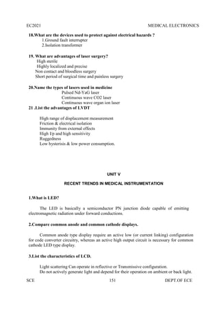 EC2021 MEDICAL ELECTRONICS
SCE 151 DEPT.OF ECE
18.What are the devices used to protect against electrical hazards ?
1.Ground fault interrupter
2.Isolation transformer
19. What are advantages of laser surgery?
High sterile
Highly localized and precise
Non contact and bloodless surgery
Short period of surgical time and painless surgery
20.Name the types of lasers used in medicine
Pulsed Nd-YaG laser
Continuous wave CO2 laser
Continuous wave organ ion laser
21 .List the advantages of LVDT
High range of displacement measurement
Friction & electrical isolation
Immunity from external effects
High I/p and high sensitivity
Ruggedness
Low hysterisis & low power consumption.
UNIT V
RECENT TRENDS IN MEDICAL INSTRUMENTATION
1.What is LED?
The LED is basically a semiconductor PN junction diode capable of emitting
electromagnetic radiation under forward conductions.
2.Compare common anode and common cathode displays.
Common anode type display require an active low (or current linking) configuration
for code converter circuitry, whereas an active high output circuit is necessary for common
cathode LED type display.
3.List the characteristics of LCD.
Light scattering Can operate in reflective or Transmissive configuration.
Do not actively generate light and depend for their operation on ambient or back light.
 