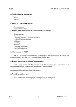 EC2021 MEDICAL ELECTRONICS
SCE 153 DEPT.OF ECE
13.Classify electrical transducers.
Active
Passive
14.Name the 2 parts of a transducer
Sensing element
Transduction element
15.Mention the factors considered while selecting a transducer.
Operating range
Sensitivity
Frequency response & resonant frequency
Environmental compatibility
Minimum
sensitivity
Accuracy
Usage and ruggedness
Electrical parameters
16.What is meant by POT?
POT is a resistive potentiometer used for the purpose of voltage division. It consists for
a resistive element provided with a sliding contact called as wiper.
17. Explain the working principle of a strain gauge.
Strain gauge works on the principal that the resistance of a conductor or a
semiconductor changes when strained. This property can be used for
measurement of displacement, force and pressure.
18. What is meant by rosette?
It is a combination of strain gauges to a single element strain gauge.
 