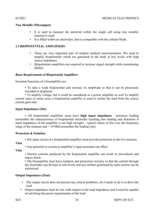 EC2021 MEDICAL ELECTRONICS
SCE 10 DEPT.OF ECE
Non Metallic (Micropipet)
 It is used to measure the potential within the single cell using non metallic
material is used.
 It is filled within an electrolyte ,that is compatible with the cellular fluids.
1.3 BIOPOTENTIAL AMPLIFIERS
 These are very important part of modern medical instrumentation. We need to
amplify biopotentials which are generated in the body at low levels with high
source impedance.
 Biopotentials amplifiers are required to increase signal strength while maintaining
fidelity
Basic Requirements of Biopotential Amplifiers
Essential functions of a bioamplifier are:
• To take a weak biopotential and increase its amplitude so that it can be processed,
recorded or displayed
• To amplify voltage, but it could be considered as a power amplifier as well.To amplify
current since in some cases a biopotential amplifier is used to isolate the load from the source
current gain only
Input Impedance (Zin)
• All biopotential amplifiers must have high input impedance minimize loading
(remember the characteristics of biopotential electrodes resulting into loading and distortion if
input impedance of the amplifier is not high enough) – typical values of Zin over the frequency
range of the measure and = 10 MΩ (remember the loading rule)
Protection & Isolation
• The input circuit of a biopotential amplifier must provide protection to the live measure
Vbio
• Any potential or current at amplifier’s input terminals can affect
Vbio
• Electric currents produced by the biopotential amplifier can result in microshock and
macro shock
• The bioamplifier must have isolation and protection circuitry so that the current through
the electrodes can be kept at safe levels and any artifact generated by such current can be
minimized
Output Impedance (Zout)
 The output circuit does not present any critical problems, all it needs to do is to drive the
load
 Output impedance must be low with respect to the load impedance and it must be capable
of satisfying the power requirements of the load
 