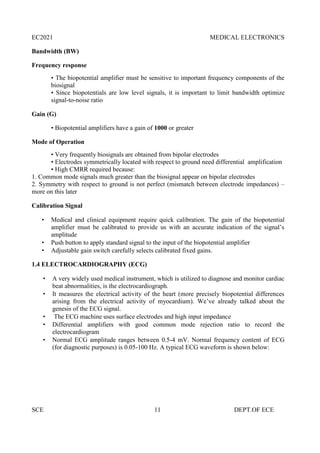 EC2021 MEDICAL ELECTRONICS
SCE 11 DEPT.OF ECE
Bandwidth (BW)
Frequency response
• The biopotential amplifier must be sensitive to important frequency components of the
biosignal
• Since biopotentials are low level signals, it is important to limit bandwidth optimize
signal-to-noise ratio
Gain (G)
• Biopotential amplifiers have a gain of 1000 or greater
Mode of Operation
• Very frequently biosignals are obtained from bipolar electrodes
• Electrodes symmetrically located with respect to ground need differential amplification
• High CMRR required because:
1. Common mode signals much greater than the biosignal appear on bipolar electrodes
2. Symmetry with respect to ground is not perfect (mismatch between electrode impedances) –
more on this later
Calibration Signal
 Medical and clinical equipment require quick calibration. The gain of the biopotential
amplifier must be calibrated to provide us with an accurate indication of the signal’s
amplitude
 Push button to apply standard signal to the input of the biopotential amplifier
 Adjustable gain switch carefully selects calibrated fixed gains.
1.4 ELECTROCARDIOGRAPHY (ECG)
 A very widely used medical instrument, which is utilized to diagnose and monitor cardiac
beat abnormalities, is the electrocardiograph.
 It measures the electrical activity of the heart (more precisely biopotential differences
arising from the electrical activity of myocardium). We’ve already talked about the
genesis of the ECG signal.
 The ECG machine uses surface electrodes and high input impedance
 Differential amplifiers with good common mode rejection ratio to record the
electrocardiogram
 Normal ECG amplitude ranges between 0.5-4 mV. Normal frequency content of ECG
(for diagnostic purposes) is 0.05-100 Hz. A typical ECG waveform is shown below:
 