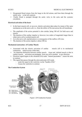 EC2021 MEDICAL ELECTRONICS
SCE 17 DEPT.OF ECE
• Oxygenated blood returns from the lungs to the left atrium, and from there through the
mitral valve to the left ventricle.
• Finally blood is pumped through the aortic valve to the aorta and the systemic
circulation.
Electrical activation of the heart
• In the heart muscle cell, or myocyte, electric activation takes place by means of the same
mechanism as in the nerve cell, i.e., from the inflow of Na ions across the cell membrane.
• The amplitude of the action potential is also similar, being 100 mV for both nerve and
muscle
• The duration of the cardiac impulse is, however, two orders of magnitude longer than in
either nerve cell or sceletal muscle cell.
• As in the nerve cell, repolarization is a consequence of the outflow of K ions.
• The duration of the action impulse is about 300 ms
Mechanical contraction of Cardiac Muscle
• Associated with the electric activation of cardiac muscle cell is its mechanical
contraction, which occurs a little later.
• An important distinction between cardiac muscle tissue and skeletal muscle is that in
cardiac muscle, activation can propagate from one cell to another in any direction.
• Electrical signal begins in the sinoatrial (SA) node: "natural pacemaker." causes the atria
to contract.
• The signal then passes through the atrioventricular (AV) node.
– sends the signal to the ventricles via the “bundle of His”
– Causes the ventricles to contract.
The Conduction System
Figure 1.20 Conduction System
EC2021 MEDICAL ELECTRONICS
SCE 17 DEPT.OF ECE
• Oxygenated blood returns from the lungs to the left atrium, and from there through the
mitral valve to the left ventricle.
• Finally blood is pumped through the aortic valve to the aorta and the systemic
circulation.
Electrical activation of the heart
• In the heart muscle cell, or myocyte, electric activation takes place by means of the same
mechanism as in the nerve cell, i.e., from the inflow of Na ions across the cell membrane.
• The amplitude of the action potential is also similar, being 100 mV for both nerve and
muscle
• The duration of the cardiac impulse is, however, two orders of magnitude longer than in
either nerve cell or sceletal muscle cell.
• As in the nerve cell, repolarization is a consequence of the outflow of K ions.
• The duration of the action impulse is about 300 ms
Mechanical contraction of Cardiac Muscle
• Associated with the electric activation of cardiac muscle cell is its mechanical
contraction, which occurs a little later.
• An important distinction between cardiac muscle tissue and skeletal muscle is that in
cardiac muscle, activation can propagate from one cell to another in any direction.
• Electrical signal begins in the sinoatrial (SA) node: "natural pacemaker." causes the atria
to contract.
• The signal then passes through the atrioventricular (AV) node.
– sends the signal to the ventricles via the “bundle of His”
– Causes the ventricles to contract.
The Conduction System
Figure 1.20 Conduction System
EC2021 MEDICAL ELECTRONICS
SCE 17 DEPT.OF ECE
• Oxygenated blood returns from the lungs to the left atrium, and from there through the
mitral valve to the left ventricle.
• Finally blood is pumped through the aortic valve to the aorta and the systemic
circulation.
Electrical activation of the heart
• In the heart muscle cell, or myocyte, electric activation takes place by means of the same
mechanism as in the nerve cell, i.e., from the inflow of Na ions across the cell membrane.
• The amplitude of the action potential is also similar, being 100 mV for both nerve and
muscle
• The duration of the cardiac impulse is, however, two orders of magnitude longer than in
either nerve cell or sceletal muscle cell.
• As in the nerve cell, repolarization is a consequence of the outflow of K ions.
• The duration of the action impulse is about 300 ms
Mechanical contraction of Cardiac Muscle
• Associated with the electric activation of cardiac muscle cell is its mechanical
contraction, which occurs a little later.
• An important distinction between cardiac muscle tissue and skeletal muscle is that in
cardiac muscle, activation can propagate from one cell to another in any direction.
• Electrical signal begins in the sinoatrial (SA) node: "natural pacemaker." causes the atria
to contract.
• The signal then passes through the atrioventricular (AV) node.
– sends the signal to the ventricles via the “bundle of His”
– Causes the ventricles to contract.
The Conduction System
Figure 1.20 Conduction System
 