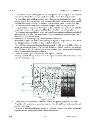 EC2021 MEDICAL ELECTRONICS
SCE 19 DEPT.OF ECE
 The cerebrum consists of the right and left hemispheres. The outer part of the cerebral
hemispheres, the cerebral cortex, is a cellular shell 1.5 – 4 mm thick of grey matter.
 The cerebral cortex is highly convoluted and is the most complex integrating center of the
nervous system. It brings together basic sensory information into meaningful perceptual
images and formulates ultimate decisions for control over the motor systems of the body.
 The cerebral cortex is comprised of two layers: the pale cortex and the neocortex.
 The pale cortex is located on the median surface and the base of the brain and the
neocortex is present on the superior and lateral aspects of the cerebral hemispheres.
 The neocortex is composed of six layers and its cells can be categorized as pyramidal and
non-pyramidal cells. There are approximately 1010 neurons in the human cerebral cortex,
about 75% of, which is pyramidal.
 Pyramidal cells, named originally after their shape, have several
characteristics. Their cell bodies are commonly triangular in shape, with the base down
and the apex directed toward the cortical (superficial) surface.
 The cell bodies vary in size, from axial dimensions of 15 x 10 μm up to 120 x 90 μm. A
typical pyramidal cell consists of a long apical dendrite, about 2 mm long, that ascends
from the apex of the cell body and enters the overlaying layers and terminally branches
within the outermost layer of the neocortex.
 There is a dominant apical dendrites tree, looking like a forest of
similarly oriented, densely packed units in the superficial layers of the neocortex, where
extensive branching occurs.
Figure 1.22 EEG
 There is also a basilar dendritic system that extends out spherically from the cell body.
 Pyramidal cells also have an axon that emerges from the cell body and enters the sub
cortical white matter.
 The axons of all pyramidal cells terminate in excitatory synapses. The initial segment of
pyramidal cells is unmyelinated,as their recurrent branches
 