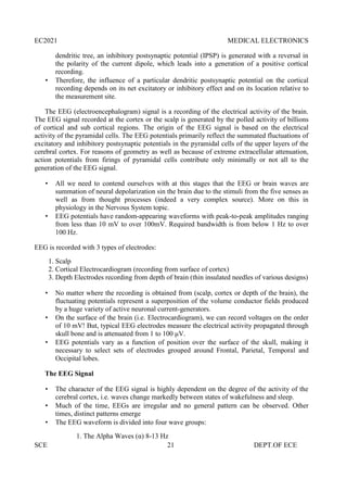 EC2021 MEDICAL ELECTRONICS
SCE 21 DEPT.OF ECE
dendritic tree, an inhibitory postsynaptic potential (IPSP) is generated with a reversal in
the polarity of the current dipole, which leads into a generation of a positive cortical
recording.
 Therefore, the influence of a particular dendritic postsynaptic potential on the cortical
recording depends on its net excitatory or inhibitory effect and on its location relative to
the measurement site.
The EEG (electroencephalogram) signal is a recording of the electrical activity of the brain.
The EEG signal recorded at the cortex or the scalp is generated by the polled activity of billions
of cortical and sub cortical regions. The origin of the EEG signal is based on the electrical
activity of the pyramidal cells. The EEG potentials primarily reflect the summated fluctuations of
excitatory and inhibitory postsynaptic potentials in the pyramidal cells of the upper layers of the
cerebral cortex. For reasons of geometry as well as because of extreme extracellular attenuation,
action potentials from firings of pyramidal cells contribute only minimally or not all to the
generation of the EEG signal.
 All we need to contend ourselves with at this stages that the EEG or brain waves are
summation of neural depolarization sin the brain due to the stimuli from the five senses as
well as from thought processes (indeed a very complex source). More on this in
physiology in the Nervous System topic.
 EEG potentials have random-appearing waveforms with peak-to-peak amplitudes ranging
from less than 10 mV to over 100mV. Required bandwidth is from below 1 Hz to over
100 Hz.
EEG is recorded with 3 types of electrodes:
1. Scalp
2. Cortical Electrocardiogram (recording from surface of cortex)
3. Depth Electrodes recording from depth of brain (thin insulated needles of various designs)
 No matter where the recording is obtained from (scalp, cortex or depth of the brain), the
fluctuating potentials represent a superposition of the volume conductor fields produced
by a huge variety of active neuronal current-generators.
 On the surface of the brain (i.e. Electrocardiogram), we can record voltages on the order
of 10 mV! But, typical EEG electrodes measure the electrical activity propagated through
skull bone and is attenuated from 1 to 100 μV.
 EEG potentials vary as a function of position over the surface of the skull, making it
necessary to select sets of electrodes grouped around Frontal, Parietal, Temporal and
Occipital lobes.
The EEG Signal
 The character of the EEG signal is highly dependent on the degree of the activity of the
cerebral cortex, i.e. waves change markedly between states of wakefulness and sleep.
 Much of the time, EEGs are irregular and no general pattern can be observed. Other
times, distinct patterns emerge
 The EEG waveform is divided into four wave groups:
1. The Alpha Waves (α) 8-13 Hz
 