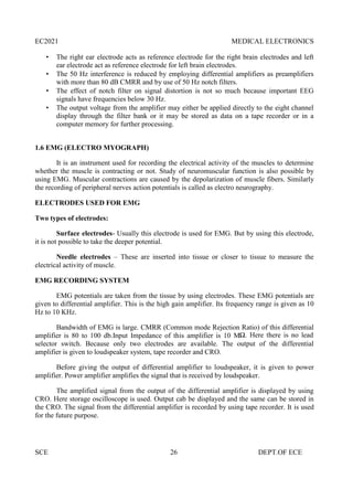 EC2021 MEDICAL ELECTRONICS
SCE 26 DEPT.OF ECE
 The right ear electrode acts as reference electrode for the right brain electrodes and left
ear electrode act as reference electrode for left brain electrodes.
 The 50 Hz interference is reduced by employing differential amplifiers as preamplifiers
with more than 80 dB CMRR and by use of 50 Hz notch filters.
 The effect of notch filter on signal distortion is not so much because important EEG
signals have frequencies below 30 Hz.
 The output voltage from the amplifier may either be applied directly to the eight channel
display through the filter bank or it may be stored as data on a tape recorder or in a
computer memory for further processing.
1.6 EMG (ELECTRO MYOGRAPH)
It is an instrument used for recording the electrical activity of the muscles to determine
whether the muscle is contracting or not. Study of neuromuscular function is also possible by
using EMG. Muscular contractions are caused by the depolarization of muscle fibers. Similarly
the recording of peripheral nerves action potentials is called as electro neurography.
ELECTRODES USED FOR EMG
Two types of electrodes:
Surface electrodes- Usually this electrode is used for EMG. But by using this electrode,
it is not possible to take the deeper potential.
Needle electrodes – These are inserted into tissue or closer to tissue to measure the
electrical activity of muscle.
EMG RECORDING SYSTEM
EMG potentials are taken from the tissue by using electrodes. These EMG potentials are
given to differential amplifier. This is the high gain amplifier. Its frequency range is given as 10
Hz to 10 KHz.
Bandwidth of EMG is large. CMRR (Common mode Rejection Ratio) of this differential
amplifier is 80 to 100 db.Input Impedance of this amplifier is 10 MΩ. Here there is no lead
selector switch. Because only two electrodes are available. The output of the differential
amplifier is given to loudspeaker system, tape recorder and CRO.
Before giving the output of differential amplifier to loudspeaker, it is given to power
amplifier. Power amplifier amplifies the signal that is received by loudspeaker.
The amplified signal from the output of the differential amplifier is displayed by using
CRO. Here storage oscilloscope is used. Output cab be displayed and the same can be stored in
the CRO. The signal from the differential amplifier is recorded by using tape recorder. It is used
for the future purpose.
 