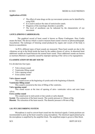 EC2021 MEDICAL ELECTRONICS
SCE 31 DEPT.OF ECE
Applications of EOG
 The effect of some drugs on the eye movement systems can be identified by
using EOG.
 It is used to analyze the state of semicircular canals.
 Diagnosis of the neurologic disorders is possible.
 The level of anesthesia can be indicated by the characteristic of eye
movement
1.8 PCG (PHONO CARDIOGRAM)
The graphical record of heart sound is known as Phono Cardiogram. Here Cardio
means the heart. The device which is used to measure heart sound is known as phonocardiograph.
Auscultation: The technique of listening sound produced by organs and vessels of the body is
known as auscultation.
In PCG, different types of heart sounds are measured. These heart sounds are due to the
vibrations set up in the blood inside the heart by the sudden closure of valves. In abnormal heart
additional sounds are heard between the normal heart sound. These additional sounds are known
as murmurs.Murmers is generally caused by improper opening of the valves or by regurgitation.
CLASSIFICATION OF HEART SOUND
It is divided into four types
 Valve closure sound
 Ventricular filling sound
 Valve opening sound
 Extra cardiac sound
Valve closure sound
This sound occurs at the beginning of systole and at the beginning of diastole.
Ventricular filling sound
This sound is occurred at the time of filling of the ventricles.
Valve opening sound
This sound occurs at the time of opening of atrio- ventricular valves and semi lunar
valves.
Extra cardiac sound
This sound occur in mid systole or late systole or early diastole
Systole: The contraction of the heart muscle. The systolic pressure is 120mm of Hg.
Diastole: The relaxation of the heart muscle. The diastolic pressure is 80 mm of Hg.
1.8.1 PCG RECORDING SYSTEM
Microphone is used to convert heart sound into the electrical signals. Certain positions are
recommended to pick up the heart sound by using microphone. The electrical signal picked up by
the microphone is amplified by the amplifier block. The amplified output is given to filter block.
 