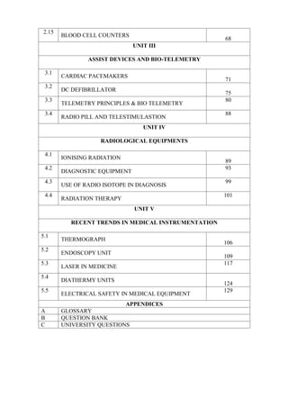 2.15
BLOOD CELL COUNTERS
68
UNIT III
ASSIST DEVICES AND BIO-TELEMETRY
3.1
CARDIAC PACEMAKERS
71
3.2
DC DEFIBRILLATOR
75
3.3
TELEMETRY PRINCIPLES & BIO TELEMETRY
80
3.4
RADIO PILL AND TELESTIMULASTION
88
UNIT IV
RADIOLOGICAL EQUIPMENTS
4.1
IONISING RADIATION
89
4.2
DIAGNOSTIC EQUIPMENT
93
4.3
USE OF RADIO ISOTOPE IN DIAGNOSIS
99
4.4
RADIATION THERAPY
101
UNIT V
RECENT TRENDS IN MEDICAL INSTRUMENTATION
5.1
THERMOGRAPH
106
5.2
ENDOSCOPY UNIT
109
5.3
LASER IN MEDICINE
117
5.4
DIATHERMY UNITS
124
5.5
ELECTRICAL SAFETY IN MEDICAL EQUIPMENT
129
APPENDICES
A GLOSSARY
B QUESTION BANK
C UNIVERSITY QUESTIONS
 
