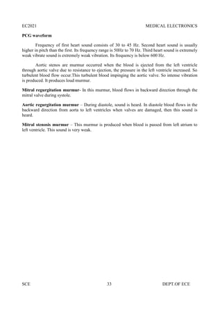 EC2021 MEDICAL ELECTRONICS
SCE 33 DEPT.OF ECE
PCG waveform
Frequency of first heart sound consists of 30 to 45 Hz. Second heart sound is usually
higher in pitch than the first. Its frequency range is 50Hz to 70 Hz. Third heart sound is extremely
weak vibrate sound is extremely weak vibration. Its frequency is below 600 Hz.
Aortic stenos are murmur occurred when the blood is ejected from the left ventricle
through aortic valve due to resistance to ejection, the pressure in the left ventricle increased. So
turbulent blood flow occur.This turbulent blood impinging the aortic valve. So intense vibration
is produced. It produces loud murmur.
Mitral regurgitation murmur- In this murmur, blood flows in backward direction through the
mitral valve during systole.
Aortic regurgitation murmur – During diastole, sound is heard. In diastole blood flows in the
backward direction from aorta to left ventricles when valves are damaged, then this sound is
heard.
Mitral stenosis murmur – This murmur is produced when blood is passed from left atrium to
left ventricle. This sound is very weak.
 