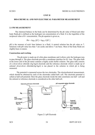 EC2021 MEDICAL ELECTRONICS
SCE 34 DEPT.OF ECE
UNIT II
BIO-CHEMICAL AND NON ELECTRICAL PARAMETER MEASUREMENT
2.1 PH MEASUREMENT
The chemical balance in the body can be determined by the ph value of blood and other
body fluids.ph is defined as the hydrogen ion concentration of a fluid. It is the logarithm of the
reciprocal value of h+ concentration. The ph equation is given as,
Ph= - log10 [H+
] = log10 1/[H+
]
pH is the measure of acid- base balance in a fluid, A neutral solution has the ph value as 7.
Solutions with pH value less than 7 are acidic and above 7 are basic. Most of the body fluids are
slightly basic in nature.
Construction and working
The ph meter is made up of a thin glass membrane and it allows only the hydrogen ions
to pass through it. The glass electrode provides a membrane interface for H+ ions. The glass bulb
at the lower end of the ph meter contains a highly acidic buffer solution. The glass tube consists
of a sliver-sliver chloride (Ag/Agcl) electrode and the reference electrode which is made up of
calomel sliver-sliver chloride(Ag/Agcl) is tan placed in the solution in which ph is being
measured.
The potential is measured across the two electrodes. The electrochemical measurement,
which should be obtained by each of the electrodes called half- cell. The electrode potential is
called as half-cell potential. Here the glass electrode inside the tube constitutes one half –cell and
the calomel or reference electrode is considered as the other half-cell.
Figure 2.1 pH Electrode
 