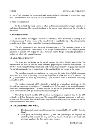 EC2021 MEDICAL ELECTRONICS
SCE 36 DEPT.OF ECE
In case of dark electrode the platinum cathode and the reference electrode is present in a single
unit. This electrode is used for vitro and vivo measurements.
In Vitro Measurements
In this method the blood sample is taken and the measurement for oxygen saturation is
made in the laboratory. The electrode is placed in the sample blood solution and the pO2 value is
determined.
In Vivo Measurements
In this method the oxygen saturation is determined while the blood is flowing in the
circulatory system. A micro version of the pO2 electrode is placed at the tip of the catheter so that
it can be inserted into various parts of the heart or circulatory system.
The pO2 measurement also has some disadvantages in it. The reduction process in the
platinum cathode removes a finite amount of the oxygen from the cathode. And there is a gradual
reduction of current with respect to time. However careful design and proper procedures in
modern pO2 electrodes reduce the errors.
2.3 pCO2 MEASUREMENT
The term pco2 is defined as the partial pressure of carbon dioxide respectively. The
determination of pco2 is one the most important physiological chemical measurement. The
effective functioning of both respiratory and cardiovascular system can be by pco2 measurement.
The partial pressure of a gas is proportional to the quantity of that gas present in the blood.
The partial pressure of carbon dioxide can be measured with the help of pCO2 electrodes.
Since there is a linear relationship between the logarithm of pCO2 and pH of a solution. The
pCO2 measurement is made by surrounding a pH electrode with a membrane selectively
permeable to CO2.
The modern improved pCO2 electrode is called as severinghous electrode. In this
electrode the membrane permeable to CO2 is made up of Teflon which is not permeable to other
ions which affects the pH value. The space between the Teflon and glass contains a matrix layer
which allows only the CO2 gas molecules to diffuse through it.
One of the demerits in older CO2 electrode is, it requires a length of time for the CO2
molecules to diffuse through the membrane. The modern CO2 electrode is designed in such a way
to overcome this demerit. Here the CO2 molecules diffuse rapidly through the membrane and the
measurement can be done easily.
2.4 MEASUREMENT OF PHCO3
 Blood gas analyzers are used to measure the content of pH, pCO and PO2 from the
blood.
 Two gases of accurately known O2 and CO2 percentages are required for
calibrating the analyzer in pO2 and pCO2 modes. These gases are used with
precision regulators for flow and pressure control.
 
