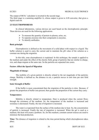 EC2021 MEDICAL ELECTRONICS
SCE 38 DEPT.OF ECE
The output of HCO3
—
calculator is inverted in the second stage.
The third stage is a summing amplifier A3 whose output is given to A/D converter, that gives a
digital read out.
2.5 ELECTROPHORESIS
In clinical laboratories, various devices are used based on the electrophoretic principle.
These devices are used for the following applications.
 To measure the quantity of protein in plasma, urine, etc.
 To separate enzymes into their components is enzymes.
 To identify antibodies.
Basic principle
Electrophoresis is defined as the movement of a solid phase with respect to a liquid. The
buffer solution is used to carry the current and to maintain the pH value of the solution as a
constant one during the migration.
In this title, zone electrophoresis is explained. In this technique, the sample is applied to
the medium and under the effect of the electric field, group of particles that are similar in charge,
size, and shape migrate at the same rate. So the particles are separated into zones.
Factors Affect the Speed of Migration
Magnitude of charge:
The mobility of a given particle is directly related to the net magnitude of the particles
charge. Mobility is defined as, the distance in cm, a particle moves in unit time per unit field
strength.
Ionic Strength of Buffer
If the buffer is more concentrated then the migration of the particles is slow. Because, if
greater the proportion of buffer ions present, then greater the proportion of the current they carry.
Temperature:
Mobility is directly related to temperature. Heat is produced when the current flows
through the resistance of the medium. So, the temperature of the medium is increased and
resistance is decreased. Finally, the rate of migration is increased.
The water is evaporated from the surface of the medium due to heat. So, the concentration
of particle is increased. Finally the rate of migration is increased. When the gel is used as a
medium; this heat will create a problem. So, for this medium, constant current sources are used to
minimize the heat production.
Time: The distance of migration is related to the time period during which electrophoresis takes
place.
 
