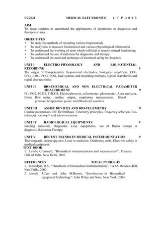 EC2021 MEDICAL ELECTRONICS L T P 3 0 0 3
AIM
To make students to understand the applications of electronics in diagnostic and
therapeutic area.
OBJECTIVES
 To study the methods of recording various biopotentials
 To study how to measure biochemical and various physiological information
 To understand the working of units which will help to restore normal functioning
 To understand the use of radiation for diagnostic and therapy
 To understand the need and technique of electrical safety in Hospitals
UNIT I ELECTRO-PHYSIOLOGY AND BIO-POTENTIAL
RECORDING 9
The origin of Bio-potentials; biopotential electrodes, biological amplifiers, ECG,
EEG, EMG, PCG, EOG, lead systems and recording methods, typical waveforms and
signal characteristics.
UNIT II BIO-CHEMICAL AND NON ELECTRICAL PARAMETER
MEASUREMENT 9
PH, PO2, PCO2, PHCO3, Electrophoresis, colorimeter, photometer, Auto analyzer,
Blood flow meter, cardiac output, respiratory measurement, Blood
pressure, temperature, pulse, and Blood cell counters.
UNIT III ASSIST DEVICES AND BIO-TELEMETRY 9
Cardiac pacemakers, DC Defibrillator, Telemetry principles, frequency selection, Bio-
telemetry, radio-pill and tele-stimulation.
UNIT IV RADIOLOGICAL EQUIPMENTS 9
Ionizing radiation, Diagnostic x-ray equipments, use of Radio Isotope in
diagnosis, Radiation Therapy.
UNIT V RECENT TRENDS IN MEDICAL INSTRUMENTATION 9
Thermograph, endoscopy unit, Laser in medicine, Diathermy units, Electrical safety in
medical equipment.
TEXT BOOK
1. Leislie Cromwell, “Biomedical instrumentation and measurement”, Prentice
Hall of India, New Delhi, 2007.
REFERENCES TOTAL PERIOS:45
1. Khandpur, R.S., “Handbook of Biomedical Instrumentation”, TATA McGraw-Hill,
New Delhi, 2003.
2. Joseph J.Carr and John M.Brown, “Introduction to Biomedical
equipmentTechnology”, John Wiley and Sons, New York, 2004.
 