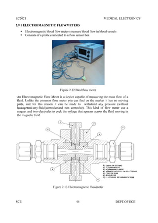 EC2021 MEDICAL ELECTRONICS
SCE 44 DEPT.OF ECE
2.9.1 ELECTROMAGNETIC FLOWMETERS
 Electromagnetic blood flow meters measure blood flow in blood vessels
 Consists of a probe connected to a flow sensor box
Figure 2.12 Blod flow meter
An Electromagnetic Flow Meter is a device capable of measuring the mass flow of a
fluid. Unlike the common flow meter you can find on the market it has no moving
parts, and for this reason it can be made to withstand any pressure (without
leakage)and any fluid(corrosive and non corrosive). This kind of flow meter use a
magnet and two electrodes to peek the voltage that appears across the fluid moving in
the magnetic field.
Figure 2.13 Electromagnetic Flowmeter
EC2021 MEDICAL ELECTRONICS
SCE 44 DEPT.OF ECE
2.9.1 ELECTROMAGNETIC FLOWMETERS
 Electromagnetic blood flow meters measure blood flow in blood vessels
 Consists of a probe connected to a flow sensor box
Figure 2.12 Blod flow meter
An Electromagnetic Flow Meter is a device capable of measuring the mass flow of a
fluid. Unlike the common flow meter you can find on the market it has no moving
parts, and for this reason it can be made to withstand any pressure (without
leakage)and any fluid(corrosive and non corrosive). This kind of flow meter use a
magnet and two electrodes to peek the voltage that appears across the fluid moving in
the magnetic field.
Figure 2.13 Electromagnetic Flowmeter
EC2021 MEDICAL ELECTRONICS
SCE 44 DEPT.OF ECE
2.9.1 ELECTROMAGNETIC FLOWMETERS
 Electromagnetic blood flow meters measure blood flow in blood vessels
 Consists of a probe connected to a flow sensor box
Figure 2.12 Blod flow meter
An Electromagnetic Flow Meter is a device capable of measuring the mass flow of a
fluid. Unlike the common flow meter you can find on the market it has no moving
parts, and for this reason it can be made to withstand any pressure (without
leakage)and any fluid(corrosive and non corrosive). This kind of flow meter use a
magnet and two electrodes to peek the voltage that appears across the fluid moving in
the magnetic field.
Figure 2.13 Electromagnetic Flowmeter
 