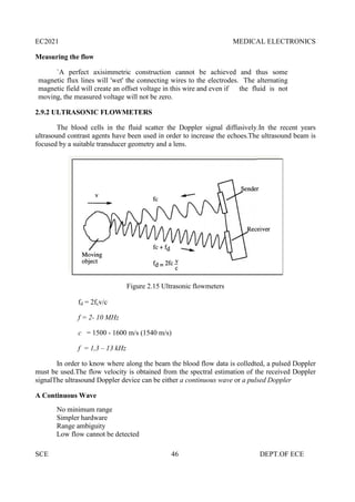 EC2021 MEDICAL ELECTRONICS
SCE 46 DEPT.OF ECE
Measuring the flow
`A perfect axisimmetric construction cannot be achieved and thus some
magnetic flux lines will 'wet' the connecting wires to the electrodes. The alternating
magnetic field will create an offset voltage in this wire and even if the fluid is not
moving, the measured voltage will not be zero.
2.9.2 ULTRASONIC FLOWMETERS
The blood cells in the fluid scatter the Doppler signal diffusively.In the recent years
ultrasound contrast agents have been used in order to increase the echoes.The ultrasound beam is
focused by a suitable transducer geometry and a lens.
Figure 2.15 Ultrasonic flowmeters
fd = 2fcv/c
f = 2- 10 MHz
c = 1500 - 1600 m/s (1540 m/s)
f = 1,3 – 13 kHz
In order to know where along the beam the blood flow data is colledted, a pulsed Doppler
must be used.The flow velocity is obtained from the spectral estimation of the received Doppler
signalThe ultrasound Doppler device can be either a continuous wave or a pulsed Doppler
A Continuous Wave
No minimum range
Simpler hardware
Range ambiguity
Low flow cannot be detected
EC2021 MEDICAL ELECTRONICS
SCE 46 DEPT.OF ECE
Measuring the flow
`A perfect axisimmetric construction cannot be achieved and thus some
magnetic flux lines will 'wet' the connecting wires to the electrodes. The alternating
magnetic field will create an offset voltage in this wire and even if the fluid is not
moving, the measured voltage will not be zero.
2.9.2 ULTRASONIC FLOWMETERS
The blood cells in the fluid scatter the Doppler signal diffusively.In the recent years
ultrasound contrast agents have been used in order to increase the echoes.The ultrasound beam is
focused by a suitable transducer geometry and a lens.
Figure 2.15 Ultrasonic flowmeters
fd = 2fcv/c
f = 2- 10 MHz
c = 1500 - 1600 m/s (1540 m/s)
f = 1,3 – 13 kHz
In order to know where along the beam the blood flow data is colledted, a pulsed Doppler
must be used.The flow velocity is obtained from the spectral estimation of the received Doppler
signalThe ultrasound Doppler device can be either a continuous wave or a pulsed Doppler
A Continuous Wave
No minimum range
Simpler hardware
Range ambiguity
Low flow cannot be detected
EC2021 MEDICAL ELECTRONICS
SCE 46 DEPT.OF ECE
Measuring the flow
`A perfect axisimmetric construction cannot be achieved and thus some
magnetic flux lines will 'wet' the connecting wires to the electrodes. The alternating
magnetic field will create an offset voltage in this wire and even if the fluid is not
moving, the measured voltage will not be zero.
2.9.2 ULTRASONIC FLOWMETERS
The blood cells in the fluid scatter the Doppler signal diffusively.In the recent years
ultrasound contrast agents have been used in order to increase the echoes.The ultrasound beam is
focused by a suitable transducer geometry and a lens.
Figure 2.15 Ultrasonic flowmeters
fd = 2fcv/c
f = 2- 10 MHz
c = 1500 - 1600 m/s (1540 m/s)
f = 1,3 – 13 kHz
In order to know where along the beam the blood flow data is colledted, a pulsed Doppler
must be used.The flow velocity is obtained from the spectral estimation of the received Doppler
signalThe ultrasound Doppler device can be either a continuous wave or a pulsed Doppler
A Continuous Wave
No minimum range
Simpler hardware
Range ambiguity
Low flow cannot be detected
 