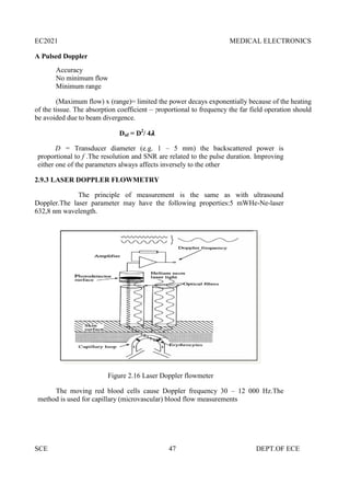 EC2021 MEDICAL ELECTRONICS
SCE 47 DEPT.OF ECE
A Pulsed Doppler
Accuracy
No minimum flow
Minimum range
(Maximum flow) x (range)= limited the power decays exponentially because of the heating
of the tissue. The absorption coefficient ~ proportional to frequency the far field operation should
be avoided due to beam divergence.
Dnf = D2
/ 4
D = Transducer diameter (e.g. 1 – 5 mm) the backscattered power is
proportional to f .The resolution and SNR are related to the pulse duration. Improving
either one of the parameters always affects inversely to the other
2.9.3 LASER DOPPLER FLOWMETRY
The principle of measurement is the same as with ultrasound
Doppler.The laser parameter may have the following properties:5 mWHe-Ne-laser
632,8 nm wavelength.
Figure 2.16 Laser Doppler flowmeter
The moving red blood cells cause Doppler frequency 30 – 12 000 Hz.The
method is used for capillary (microvascular) blood flow measurements
EC2021 MEDICAL ELECTRONICS
SCE 47 DEPT.OF ECE
A Pulsed Doppler
Accuracy
No minimum flow
Minimum range
(Maximum flow) x (range)= limited the power decays exponentially because of the heating
of the tissue. The absorption coefficient ~ proportional to frequency the far field operation should
be avoided due to beam divergence.
Dnf = D2
/ 4
D = Transducer diameter (e.g. 1 – 5 mm) the backscattered power is
proportional to f .The resolution and SNR are related to the pulse duration. Improving
either one of the parameters always affects inversely to the other
2.9.3 LASER DOPPLER FLOWMETRY
The principle of measurement is the same as with ultrasound
Doppler.The laser parameter may have the following properties:5 mWHe-Ne-laser
632,8 nm wavelength.
Figure 2.16 Laser Doppler flowmeter
The moving red blood cells cause Doppler frequency 30 – 12 000 Hz.The
method is used for capillary (microvascular) blood flow measurements
EC2021 MEDICAL ELECTRONICS
SCE 47 DEPT.OF ECE
A Pulsed Doppler
Accuracy
No minimum flow
Minimum range
(Maximum flow) x (range)= limited the power decays exponentially because of the heating
of the tissue. The absorption coefficient ~ proportional to frequency the far field operation should
be avoided due to beam divergence.
Dnf = D2
/ 4
D = Transducer diameter (e.g. 1 – 5 mm) the backscattered power is
proportional to f .The resolution and SNR are related to the pulse duration. Improving
either one of the parameters always affects inversely to the other
2.9.3 LASER DOPPLER FLOWMETRY
The principle of measurement is the same as with ultrasound
Doppler.The laser parameter may have the following properties:5 mWHe-Ne-laser
632,8 nm wavelength.
Figure 2.16 Laser Doppler flowmeter
The moving red blood cells cause Doppler frequency 30 – 12 000 Hz.The
method is used for capillary (microvascular) blood flow measurements
 