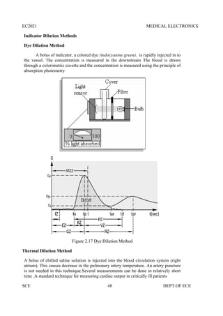 EC2021 MEDICAL ELECTRONICS
SCE 48 DEPT.OF ECE
Indicator Dilution Methods
Dye Dilution Method
A bolus of indicator, a colored dye (indocyanine green), is rapidly injected in to
the vessel. The concentration is measured in the downstream The blood is drawn
through a colorimetric cuvette and the concentration is measured using the principle of
absorption photometry
Figure 2.17 Dye Dilution Method
Thermal Dilution Method
A bolus of chilled saline solution is injected into the blood circulation system (right
atrium). This causes decrease in the pulmonary artery temperature. An artery puncture
is not needed in this technique.Several measurements can be done in relatively short
time .A standard technique for measuring cardiac output in critically ill patients
EC2021 MEDICAL ELECTRONICS
SCE 48 DEPT.OF ECE
Indicator Dilution Methods
Dye Dilution Method
A bolus of indicator, a colored dye (indocyanine green), is rapidly injected in to
the vessel. The concentration is measured in the downstream The blood is drawn
through a colorimetric cuvette and the concentration is measured using the principle of
absorption photometry
Figure 2.17 Dye Dilution Method
Thermal Dilution Method
A bolus of chilled saline solution is injected into the blood circulation system (right
atrium). This causes decrease in the pulmonary artery temperature. An artery puncture
is not needed in this technique.Several measurements can be done in relatively short
time .A standard technique for measuring cardiac output in critically ill patients
EC2021 MEDICAL ELECTRONICS
SCE 48 DEPT.OF ECE
Indicator Dilution Methods
Dye Dilution Method
A bolus of indicator, a colored dye (indocyanine green), is rapidly injected in to
the vessel. The concentration is measured in the downstream The blood is drawn
through a colorimetric cuvette and the concentration is measured using the principle of
absorption photometry
Figure 2.17 Dye Dilution Method
Thermal Dilution Method
A bolus of chilled saline solution is injected into the blood circulation system (right
atrium). This causes decrease in the pulmonary artery temperature. An artery puncture
is not needed in this technique.Several measurements can be done in relatively short
time .A standard technique for measuring cardiac output in critically ill patients
 