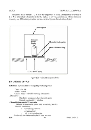 EC2021 MEDICAL ELECTRONICS
SCE 50 DEPT.OF ECE
The central disk is heated 1 – 2 C over the temperature of tissue.A temperature difference of
2- 3 C is established between the disks.The method is not very common due extreme nonlinear
properties and difficulties in practical use (e.g. variable thermal characteristics of skin)
Figure 2.20 Thermal Convection Probe
2.10 CARDIAC OUTPUT
Definition: Volume of blood pumped by the heart per min
CO = SV x HR
Norm ~ 5 l/min
Cardiac index – corrected for body surface area
Affected by :
Met. Rate – pregnancy, hyperthyroid, septic
Preload / contractility / afterload
Clinical indicators of CO imprecise
Affected by anaesthetic agents used in everyday practice
Provides estimate of:
 whole body perfusion
 oxygen delivery
 left ventricular function
Persistently low CO associated with poor outcome
EC2021 MEDICAL ELECTRONICS
SCE 50 DEPT.OF ECE
The central disk is heated 1 – 2 C over the temperature of tissue.A temperature difference of
2- 3 C is established between the disks.The method is not very common due extreme nonlinear
properties and difficulties in practical use (e.g. variable thermal characteristics of skin)
Figure 2.20 Thermal Convection Probe
2.10 CARDIAC OUTPUT
Definition: Volume of blood pumped by the heart per min
CO = SV x HR
Norm ~ 5 l/min
Cardiac index – corrected for body surface area
Affected by :
Met. Rate – pregnancy, hyperthyroid, septic
Preload / contractility / afterload
Clinical indicators of CO imprecise
Affected by anaesthetic agents used in everyday practice
Provides estimate of:
 whole body perfusion
 oxygen delivery
 left ventricular function
Persistently low CO associated with poor outcome
EC2021 MEDICAL ELECTRONICS
SCE 50 DEPT.OF ECE
The central disk is heated 1 – 2 C over the temperature of tissue.A temperature difference of
2- 3 C is established between the disks.The method is not very common due extreme nonlinear
properties and difficulties in practical use (e.g. variable thermal characteristics of skin)
Figure 2.20 Thermal Convection Probe
2.10 CARDIAC OUTPUT
Definition: Volume of blood pumped by the heart per min
CO = SV x HR
Norm ~ 5 l/min
Cardiac index – corrected for body surface area
Affected by :
Met. Rate – pregnancy, hyperthyroid, septic
Preload / contractility / afterload
Clinical indicators of CO imprecise
Affected by anaesthetic agents used in everyday practice
Provides estimate of:
 whole body perfusion
 oxygen delivery
 left ventricular function
Persistently low CO associated with poor outcome
 