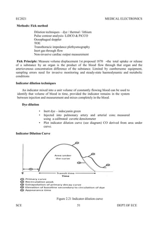 EC2021 MEDICAL ELECTRONICS
SCE 51 DEPT.OF ECE
Methods: Fick method
Dilution techniques – dye / thermal / lithium
Pulse contour analysis- LiDCO & PiCCO
Oesophageal doppler
TOE
Transthoracic impedance plethysmography
Inert gas through flow
Non-invasive cardiac output measurement
Fick Principle: Measure volume displacement 1st proposed 1870 ―the total uptake or release
of a substance by an organ is the product of the blood flow through that organ and the
arteriovenous concentration difference of the substance. Limited by cumbersome equipment,
sampling errors need for invasive monitoring and steady-state haemodynamic and metabolic
conditions
Indicator dilution techniques
An indicator mixed into a unit volume of constantly flowing blood can be used to
identify that volume of blood in time, provided the indicator remains in the system
between injection and measurement and mixes completely in the blood.
Dye dilution
 Inert dye – indocyanin green
 Injected into pulmonary artery and arterial conc. measured
using a calibrated cuvette densitometer
 Plot indicator dilution curve (see diagram) CO derived from area under
curve.
Indicator Dilution Curve
Figure 2.21 Indicator dilution curve
 