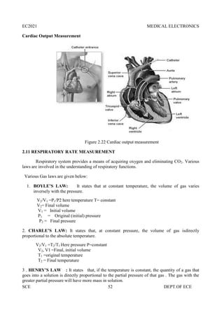EC2021 MEDICAL ELECTRONICS
SCE 52 DEPT.OF ECE
Cardiac Output Measurement
Figure 2.22 Cardiac output measurement
2.11 RESPIRATORY RATE MEASUREMENT
Respiratory system provides a means of acquiring oxygen and eliminating CO2. Various
laws are involved in the understanding of respiratory functions.
Various Gas laws are given below:
1. BOYLE’S LAW: It states that at constant temperature, the volume of gas varies
inversely with the pressure.
V2/V1 =P1/P2 here temperature T= constant
V2= Final volume
V1 = Initial volume
P1 = Original (initial) pressure
P2 = Final pressure
2. CHARLE’S LAW: It states that, at constant pressure, the volume of gas isdirectly
proportional to the absolute temperature.
V2/V1 =T2/T1 Here pressure P=constant
V2, V1 =Final, initial volume
T1 =original temperature
T2 = Final temperature
3 . HENRY’S LAW : It states that, if the temperature is constant, the quantity of a gas that
goes into a solution is directly proportional to the partial pressure of that gas . The gas with the
greater partial pressure will have more mass in solution.
 