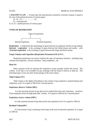 EC2021 MEDICAL ELECTRONICS
SCE 53 DEPT.OF ECE
4. DALTON’S LAW : It states that, the total pressure exerted by a mixture of gases is equal to
the sum of the partial pressures of various gases.
PT =P1 + P2 + …………… +Pn
PT = total pressure
P1, P2 ,P3 = partial pressure of various gases
TYPES OF RESPIRATION
Types of respiration
Internal respiration External respiration
Respiration is nothing but the interchange of gases between an organism and the living medium
Internal respiration is the exchange of gases between the blood stream and nearby cells
.External respiration is the exchange of gases between the lungs and blood stream .
Lungs Volumes and Capacities (Respiration Parameters) Or (LVC)
Respiration parameters are used to indicate the state of respiratory function , including lung
volumes and capacities , airway resistance , lung compliance , etc .
Dead Air
Only a portion of the air entering the respiratory system actually reaches the alveoli . The
volume of air that is not available for gas exchange with the blood is known as dead air . The
total dead space is less less than 30 percentage of the total volume .
Tidal Volume (TV)
Tidal volume is the depth of breathing or the volume of gas inspired or expired during each
respiratory cycle. It is equal to 500 ml for a normal person .
Inspiratory Reserve Volume (IRV)
It is the maximal amount of gas that can be inspired from the end- inspiratory position (
Extra inspiration from the high peak tidal volume . It is equal to 3600 ml for a normal person
Expiratory reserve volume (ERV)
It is the maximal amount of gas that can be end expiratory level. It is equal to 1200 ml.
Residual Volume(RV)
It is the amount of gas remaining in the lungs at the end of maximal expiration. It is equal
to 1200 ml.
 