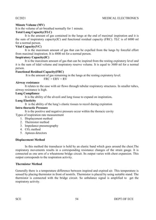 EC2021 MEDICAL ELECTRONICS
SCE 54 DEPT.OF ECE
Minute Volume (MV)
It is the volume of air breathed normally for 1 minute.
Total Lung Capacity(TLC)
It is the amount of gas contained in the lungs at the end of maximal inspiration and it is
the sum of inspiratory capacity(IC) and functional residual capacity (FRC). TLC is of 6000 ml
for a normal person.
Vital Capacity(VC)
It is the maximum amount of gas that can be expelled from the lungs by forceful effort
from maximal inspiration. It is 4800 ml for a normal person.
Inspiratory Capacity(IC)
It is the maximum amount of gas that can be inspired from the resting expiratory level and
it is the sum of tidal volume and inspiratory reserve volume. It is equal to 3600 ml for a normal
person.
Functional Residual Capacity(FRC)
It is the amount of gas remaining in the lungs at the resting expiratory level.
FRC = ERV + RV
Airway resistance
It relates to the ease with air flows through tubular respiratory structures. In smaller tubes,
airway resistance is high.
Lung Compliance
It is the ability of the alveoli and lung tissue to expand on inspiration.
Lung Elasticity
It is the ability of the lung’s elastic tissues to recoil during expiration
Intra thoractic Pressure
It is the positive and negative pressure occur within the thoracic cavity
Types of respiration rate measurement
1. Displacement method
2. Thermistor method
3. Impedance pneumography
4. CO2 method
5. Apnoea detectors
Displacement Method
In this method the transducer is hold by an elastic band which goes around the chest.The
respiratory movements results in a corresponding resistance changes of the strain gauge. It is
connected as one arm of a wheatstone bridge circuit. Its output varies with chest expansion. This
output corresponds to the respiration activity.
Thermistor Method
Generally there is a temperature difference between inspired and expired air. This temperature is
sensed by placing thermistor in front of nostrils. Thermistor is placed by using suitable stand. The
thermistor is connected with the bridge circuit. So unbalance signal is amplified to get the
respiratory activity.
 