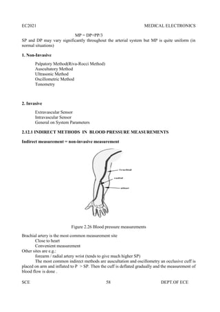 EC2021 MEDICAL ELECTRONICS
SCE 58 DEPT.OF ECE
MP = DP+PP/3
SP and DP may vary significantly throughout the arterial system but MP is quite uniform (in
normal situations)
1. Non-Invasive
Palpatory Method(Riva-Rocci Method)
Auscultatory Method
Ultrasonic Method
Oscillometric Method
Tonometry
2. Invasive
Extravascular Sensor
Intravascular Sensor
General on System Parameters
2.12.1 INDIRECT METHODS IN BLOOD PRESSURE MEASUREMENTS
Indirect measurement = non-invasive measurement
Figure 2.26 Blood pressure measurements
Brachial artery is the most common measurement site
Close to heart
Convenient measurement
Other sites are e.g.:
forearm / radial artery wrist (tends to give much higher SP)
The most common indirect methods are auscultation and oscillometry an occlusive cuff is
placed on arm and inflated to P > SP. Then the cuff is deflated gradually and the measurement of
blood flow is done .
EC2021 MEDICAL ELECTRONICS
SCE 58 DEPT.OF ECE
MP = DP+PP/3
SP and DP may vary significantly throughout the arterial system but MP is quite uniform (in
normal situations)
1. Non-Invasive
Palpatory Method(Riva-Rocci Method)
Auscultatory Method
Ultrasonic Method
Oscillometric Method
Tonometry
2. Invasive
Extravascular Sensor
Intravascular Sensor
General on System Parameters
2.12.1 INDIRECT METHODS IN BLOOD PRESSURE MEASUREMENTS
Indirect measurement = non-invasive measurement
Figure 2.26 Blood pressure measurements
Brachial artery is the most common measurement site
Close to heart
Convenient measurement
Other sites are e.g.:
forearm / radial artery wrist (tends to give much higher SP)
The most common indirect methods are auscultation and oscillometry an occlusive cuff is
placed on arm and inflated to P > SP. Then the cuff is deflated gradually and the measurement of
blood flow is done .
EC2021 MEDICAL ELECTRONICS
SCE 58 DEPT.OF ECE
MP = DP+PP/3
SP and DP may vary significantly throughout the arterial system but MP is quite uniform (in
normal situations)
1. Non-Invasive
Palpatory Method(Riva-Rocci Method)
Auscultatory Method
Ultrasonic Method
Oscillometric Method
Tonometry
2. Invasive
Extravascular Sensor
Intravascular Sensor
General on System Parameters
2.12.1 INDIRECT METHODS IN BLOOD PRESSURE MEASUREMENTS
Indirect measurement = non-invasive measurement
Figure 2.26 Blood pressure measurements
Brachial artery is the most common measurement site
Close to heart
Convenient measurement
Other sites are e.g.:
forearm / radial artery wrist (tends to give much higher SP)
The most common indirect methods are auscultation and oscillometry an occlusive cuff is
placed on arm and inflated to P > SP. Then the cuff is deflated gradually and the measurement of
blood flow is done .
 