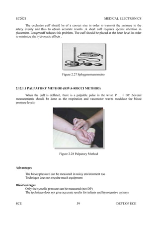 EC2021 MEDICAL ELECTRONICS
SCE 59 DEPT.OF ECE
The occlusive cuff should be of a correct size in order to transmit the pressure to the
artery evenly and thus to obtain accurate results .A short cuff requires special attention in
placement. Longercuff reduces this problem. The cuff should be placed at the heart level in order
to minimize the hydrostatic effects .
Figure 2.27 Sphygmomanometro
2.12.1.1 PALPATORY METHOD (RIVA-ROCCI METHOD)
When the cuff is deflated, there is a palpable pulse in the wrist. P = BP .Several
measurements should be done as the respiration and vasomotor waves modulate the blood
pressure levels
Figure 2.28 Palpatory Method
Advantages
The blood pressure can be measured in noisy environment too
Technique does not require much equipment
Disadvantages
Only the systolic pressure can be measured (not DP)
The technique does not give accurate results for infants and hypotensive patients
EC2021 MEDICAL ELECTRONICS
SCE 59 DEPT.OF ECE
The occlusive cuff should be of a correct size in order to transmit the pressure to the
artery evenly and thus to obtain accurate results .A short cuff requires special attention in
placement. Longercuff reduces this problem. The cuff should be placed at the heart level in order
to minimize the hydrostatic effects .
Figure 2.27 Sphygmomanometro
2.12.1.1 PALPATORY METHOD (RIVA-ROCCI METHOD)
When the cuff is deflated, there is a palpable pulse in the wrist. P = BP .Several
measurements should be done as the respiration and vasomotor waves modulate the blood
pressure levels
Figure 2.28 Palpatory Method
Advantages
The blood pressure can be measured in noisy environment too
Technique does not require much equipment
Disadvantages
Only the systolic pressure can be measured (not DP)
The technique does not give accurate results for infants and hypotensive patients
EC2021 MEDICAL ELECTRONICS
SCE 59 DEPT.OF ECE
The occlusive cuff should be of a correct size in order to transmit the pressure to the
artery evenly and thus to obtain accurate results .A short cuff requires special attention in
placement. Longercuff reduces this problem. The cuff should be placed at the heart level in order
to minimize the hydrostatic effects .
Figure 2.27 Sphygmomanometro
2.12.1.1 PALPATORY METHOD (RIVA-ROCCI METHOD)
When the cuff is deflated, there is a palpable pulse in the wrist. P = BP .Several
measurements should be done as the respiration and vasomotor waves modulate the blood
pressure levels
Figure 2.28 Palpatory Method
Advantages
The blood pressure can be measured in noisy environment too
Technique does not require much equipment
Disadvantages
Only the systolic pressure can be measured (not DP)
The technique does not give accurate results for infants and hypotensive patients
 