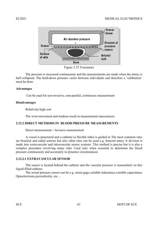 EC2021 MEDICAL ELECTRONICS
SCE 63 DEPT.OF ECE
Figure 2.32 Tonometry
The pressure is increased continuously and the measurements are made when the artery is
half collapsed. The hold-down pressure varies between individuals and therefore a ’calibration’
must be done
Advantages
Can be used for non-invasive, non-painful, continuous measurement
Disadvantages
Relatively high cost
The wrist movement and tendons result in measurement inaccuracies
2.12.2 DIRECT METHODS IN BLOOD PRESSURE MEASUREMENTS
Direct measurement = Invasive measurement
A vessel is punctured and a catheter (a flexible tube) is guided in The most common sites
are brachial and radial arteries but also other sites can be used e.g. femoral artery A division is
made into extravascular and intravascular sensor systems .This method is precise but it is also a
complex procedure involving many risks Used only when essential to determine the blood
pressure continuously and accurately in dynamic circumstances
2.12.2.1 EXTRAVASCULAR SENSOR
The sensor is located behind the catheter and the vascular pressure is transmitted via this
liquid-filled catheter.
The actual pressure sensor can be e.g. strain gage,variable inductance,variable capacitance
Optoelectronic,piezoelectric, etc…
EC2021 MEDICAL ELECTRONICS
SCE 63 DEPT.OF ECE
Figure 2.32 Tonometry
The pressure is increased continuously and the measurements are made when the artery is
half collapsed. The hold-down pressure varies between individuals and therefore a ’calibration’
must be done
Advantages
Can be used for non-invasive, non-painful, continuous measurement
Disadvantages
Relatively high cost
The wrist movement and tendons result in measurement inaccuracies
2.12.2 DIRECT METHODS IN BLOOD PRESSURE MEASUREMENTS
Direct measurement = Invasive measurement
A vessel is punctured and a catheter (a flexible tube) is guided in The most common sites
are brachial and radial arteries but also other sites can be used e.g. femoral artery A division is
made into extravascular and intravascular sensor systems .This method is precise but it is also a
complex procedure involving many risks Used only when essential to determine the blood
pressure continuously and accurately in dynamic circumstances
2.12.2.1 EXTRAVASCULAR SENSOR
The sensor is located behind the catheter and the vascular pressure is transmitted via this
liquid-filled catheter.
The actual pressure sensor can be e.g. strain gage,variable inductance,variable capacitance
Optoelectronic,piezoelectric, etc…
EC2021 MEDICAL ELECTRONICS
SCE 63 DEPT.OF ECE
Figure 2.32 Tonometry
The pressure is increased continuously and the measurements are made when the artery is
half collapsed. The hold-down pressure varies between individuals and therefore a ’calibration’
must be done
Advantages
Can be used for non-invasive, non-painful, continuous measurement
Disadvantages
Relatively high cost
The wrist movement and tendons result in measurement inaccuracies
2.12.2 DIRECT METHODS IN BLOOD PRESSURE MEASUREMENTS
Direct measurement = Invasive measurement
A vessel is punctured and a catheter (a flexible tube) is guided in The most common sites
are brachial and radial arteries but also other sites can be used e.g. femoral artery A division is
made into extravascular and intravascular sensor systems .This method is precise but it is also a
complex procedure involving many risks Used only when essential to determine the blood
pressure continuously and accurately in dynamic circumstances
2.12.2.1 EXTRAVASCULAR SENSOR
The sensor is located behind the catheter and the vascular pressure is transmitted via this
liquid-filled catheter.
The actual pressure sensor can be e.g. strain gage,variable inductance,variable capacitance
Optoelectronic,piezoelectric, etc…
 
