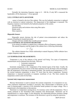 EC2021 MEDICAL ELECTRONICS
SCE 65 DEPT.OF ECE
Normally the interesting frequency range is 0 – 100 Hz. If only MP is measured the
bandwidth is 20 Hz (harmonics > 10 are ignored)
2.12.2. 2 INTRAVASCULAR SENSOR
sensor is located in the tip of the catheter. This way the hydraulic connection is replaced
with an electrical or optical connection .The dispacement of the diaphragm is measured .The
frequency response is not limited by the hydraulic properties of the system.
No time delay.
Electrical safety and isolation when using fiber optics
Breaks easily
More expensive
Disposable Sensors
Disposable sensors decrease the risk of patient cross-contamination and reduce the
amount of handling by hospital personnel
Cheaper and more reliable than reusable pressure sensors
2.12.2.3 GENERAL ON SYSTEM PARAMETERS
Even minute air bubbles in catheter have a dramatic effect on frequency response
The natural frequency and the length of the catheter have a following relationship:
The catheter diameter has a linear relationship to natural frequency Stiffer catheters have
a higher frequency response
2.13 TEMPERATURE MEASUREMENT:
Temperature is one of the inductor of the general well being. Two types of temperature
measurements can be obtained from the body. These are
 Systematic temperature
 Surface temperature
Systematic temperature is the temperature of the internal region of the body. Usually, the
heat is generated by the active tissues of the body and heat is lost by the body to the environment.
But, the temperature of the body is maintained carefully. The normal mouth temperature is 370
C.
the normal underarm temperature is about 10
C lower than the above temperature. Systemic
temperature is measured accurately at tympanic membrane of ear. The brain contains the
temperature control centre for the body.
Systemic body temperature measurement
Mercury thermometer is used to measure the systemic temperature. It is inexpensive to use..
when continuous temperature recording is necessary, then, thermocouple or thermistor can be
used. In thermocouple, a junction of two dissimilar metals produces an output voltage. This is
proportional to the temperature at that junction.
Thermistor is a temperature sensing device. Its resistance varies with the temperature. This is
mostly preferred in the biomedical field compared with thermocouple. Thermistor can be
manufactured in a various shapes. In this thermistor, the relationship between resistance change
and temperature is nonlinear. The resistance of the thermistor is given by using the expression,
L
fn
1

 